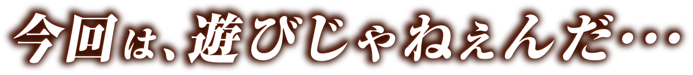 今回は、遊びじゃねぇんだ・・・